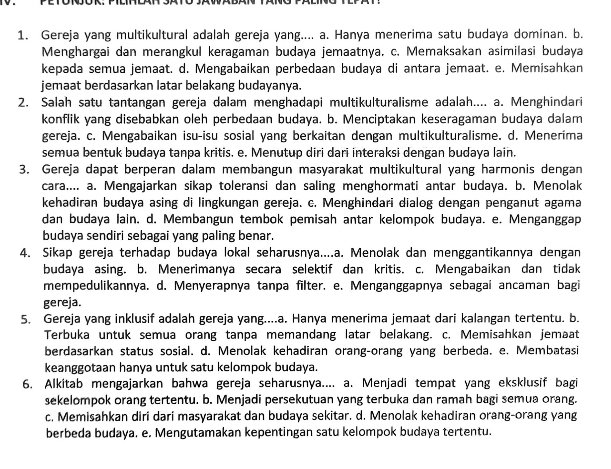 Gereja yang multikultural adalah gereja yang.... a. Hanya menerima satu budaya dominan. b.
Menghargai dan merangkul keragaman budaya jemaatnya. c. Memaksakan asimilasi budaya
kepəda semua jemaat. d. Mengabaikan perbedaan budaya di antara jemaat. e. Memisahkan
jemaat berdasarkan latar belakang budayanya.
2. Salah satu tantangan gereja dalam menghadapi multikulturalisme adalah.... a. Menghindari
konflik yang disebabkan oleh perbedaan budaya. b. Menciptakan keseragaman budaya dalam
gereja. c. Mengabaikan isu-isu sosial yang berkaitan dengan multikulturalisme. d. Menerima
semua bentuk budaya tanpa kritis. e. Menutup diri dari interaksi dengan budaya lain.
3. Gereja dapat berperan dalam membangun masyarakat multikultural yang harmonis dengan
cara.... a. Mengajarkan sikap toleransi dan saling menghormati antar budaya. b. Menolak
kehadiran budaya asing di lingkungan gereja. c. Menghindari dialog dengan penganut agama
dan budaya lain. d. Membangun tembok pemisah antar kelompok budaya. e. Menganggap
budaya sendiri sebagai yang paling benar.
4. Sikap gereja terhadap budaya lokał seharusnya....a. Menolak dan menggantikannya dengan
budaya asing. b. Menerimanya secara selektif dan kritis. c. Mengabaikan dan tidak
mempedulikannya. d. Menyerapnya tanpa filter. e. Menganggapnya sebagai ancaman bagi
gereja.
5. Gereja yang inklusif adalah gereja yang....a. Hanya menerima jemaat dari kalangan tertentu. b.
Terbuka untuk semua orang tanpa memandang latar belakang. c. Memisahkan jemaat
berdasarkan status sosial. d. Menolak kehadiran orang-orang yang berbeda, e. Membatasi
keanggotaan hanya untuk satu kelompok budaya.
6. Alkitab mengajarkan bahwa gereja seharusnya.... a. Menjadi tempat yang eksklusif bagi
sekelompok orang tertentu. b. Menjadi persekutuan yang terbuka dan ramah bagi semua orang.
c. Memisahkan diri dari masyarakat dan budaya sekitar. d. Menolak kehadiran orang-orang yang
berbeda budaya. e. Mengutamakan kepentingan satu kelompok budaya tertentu.