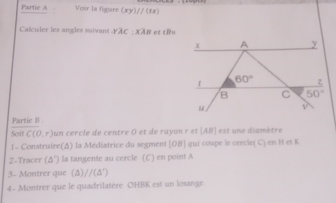 Partic A . Voir la figure (xy)//(tz)
Calculer les angles suivant.Yoverline AC:Xoverline AB l et toverline B=
Partie B .
Soit C(0,r) un cercle de centre O et de rayon r et [AB] est une diamètre
1- Construire(Δ) la Médiatrice du segment [OB] qui coupe le cercle( C) en H et K
2-Tracer (Δ′) la tangente au cercle (C) en point A
3- Montrer que (Δ) //(△ ')
4- Montrer que le quadrilatère OHBK est un losange.