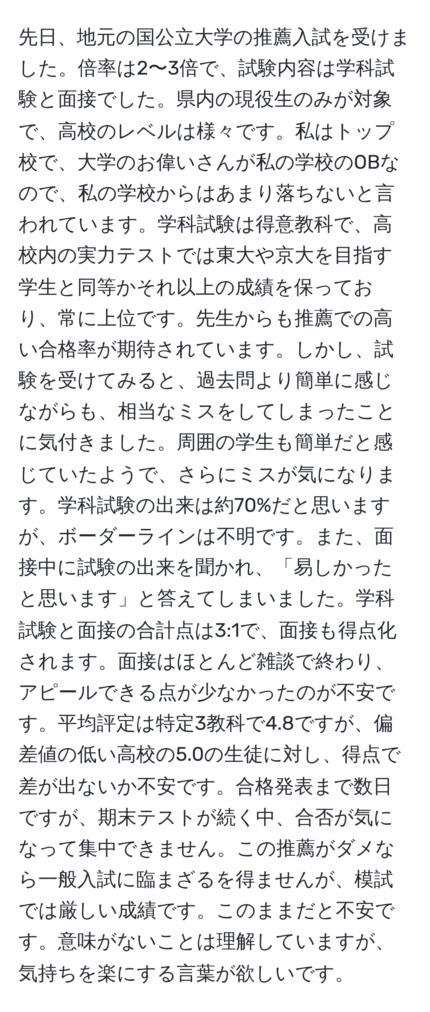 先日、地元の国公立大学の推薦入試を受けました。倍率は2〜3倍で、試験内容は学科試験と面接でした。県内の現役生のみが対象で、高校のレベルは様々です。私はトップ校で、大学のお偉いさんが私の学校のOBなので、私の学校からはあまり落ちないと言われています。学科試験は得意教科で、高校内の実力テストでは東大や京大を目指す学生と同等かそれ以上の成績を保っており、常に上位です。先生からも推薦での高い合格率が期待されています。しかし、試験を受けてみると、過去問より簡単に感じながらも、相当なミスをしてしまったことに気付きました。周囲の学生も簡単だと感じていたようで、さらにミスが気になります。学科試験の出来は約70%だと思いますが、ボーダーラインは不明です。また、面接中に試験の出来を聞かれ、「易しかったと思います」と答えてしまいました。学科試験と面接の合計点は3:1で、面接も得点化されます。面接はほとんど雑談で終わり、アピールできる点が少なかったのが不安です。平均評定は特定3教科で4.8ですが、偏差値の低い高校の5.0の生徒に対し、得点で差が出ないか不安です。合格発表まで数日ですが、期末テストが続く中、合否が気になって集中できません。この推薦がダメなら一般入試に臨まざるを得ませんが、模試では厳しい成績です。このままだと不安です。意味がないことは理解していますが、気持ちを楽にする言葉が欲しいです。