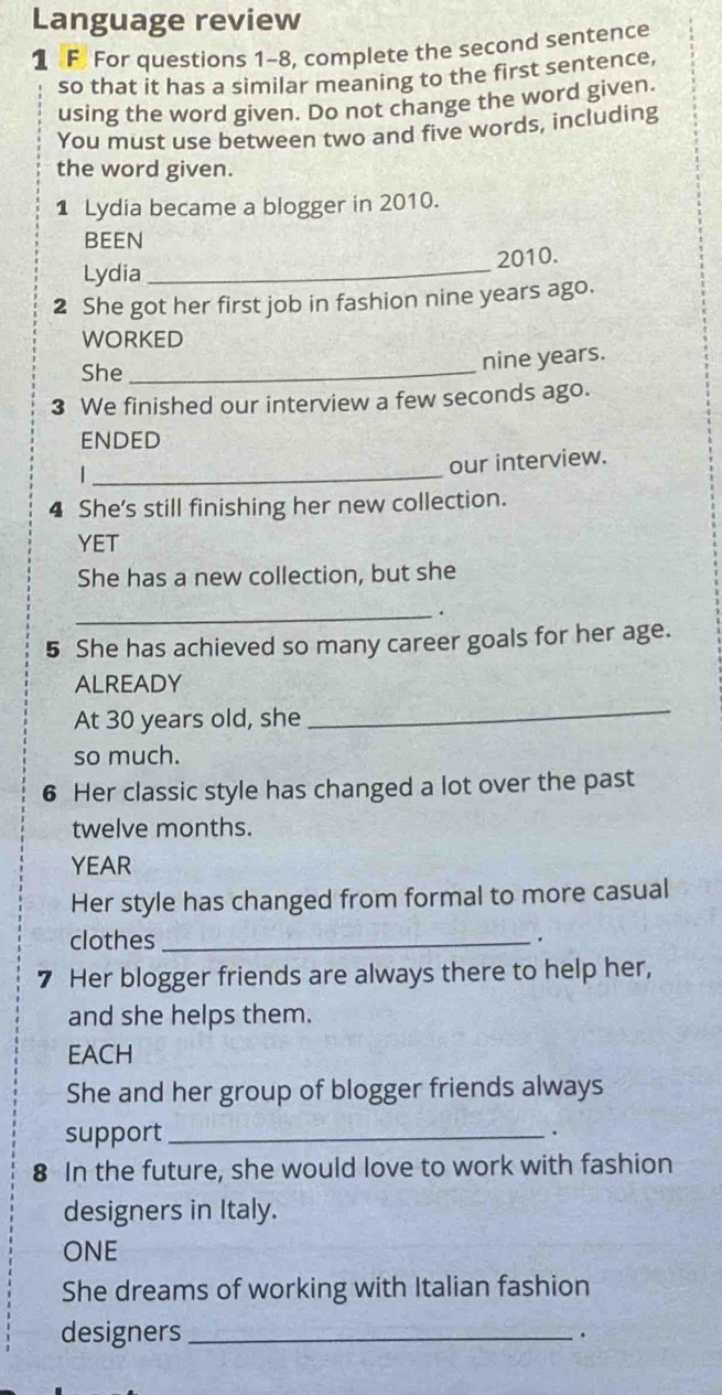 Language review 
1 F. For questions 1-8, complete the second sentence 
so that it has a similar meaning to the first sentence, 
using the word given. Do not change the word given. 
You must use between two and five words, including 
the word given. 
1 Lydia became a blogger in 2010. 
BEEN 
Lydia _2010. 
2 She got her first job in fashion nine years ago. 
WORKED 
She_
nine years. 
3 We finished our interview a few seconds ago. 
ENDED 
our interview. 
| _ 
4 She's still finishing her new collection. 
YET 
She has a new collection, but she 
_、 
5 She has achieved so many career goals for her age. 
ALREADY 
At 30 years old, she 
_ 
so much. 
6 Her classic style has changed a lot over the past
twelve months. 
YEAR 
Her style has changed from formal to more casual 
clothes_ 

7 Her blogger friends are always there to help her, 
and she helps them. 
EACH 
She and her group of blogger friends always 
support_ 
. 
8 In the future, she would love to work with fashion 
designers in Italy. 
ONE 
She dreams of working with Italian fashion 
designers _.