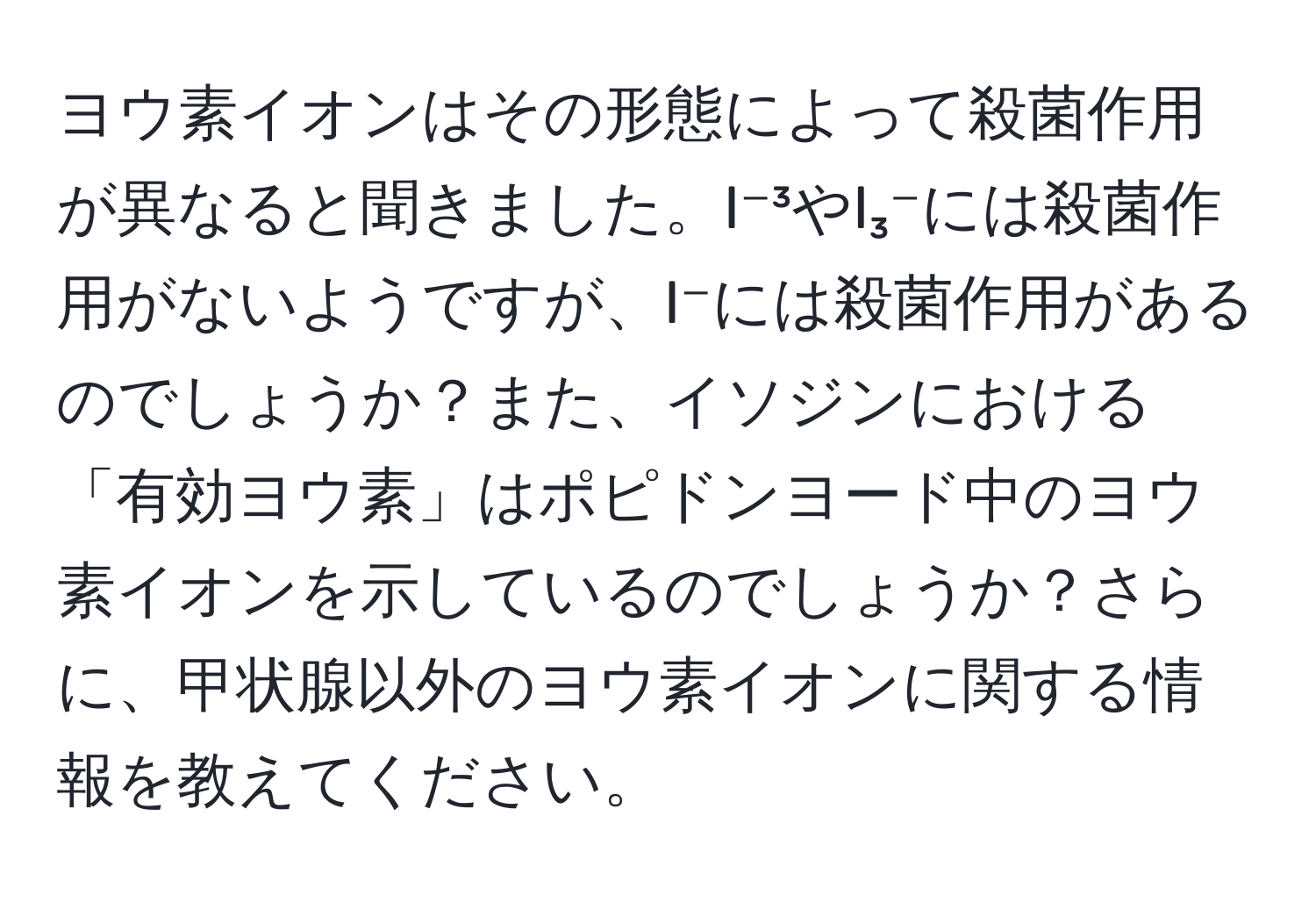 ヨウ素イオンはその形態によって殺菌作用が異なると聞きました。I⁻³やI₃⁻には殺菌作用がないようですが、I⁻には殺菌作用があるのでしょうか？また、イソジンにおける「有効ヨウ素」はポピドンヨード中のヨウ素イオンを示しているのでしょうか？さらに、甲状腺以外のヨウ素イオンに関する情報を教えてください。