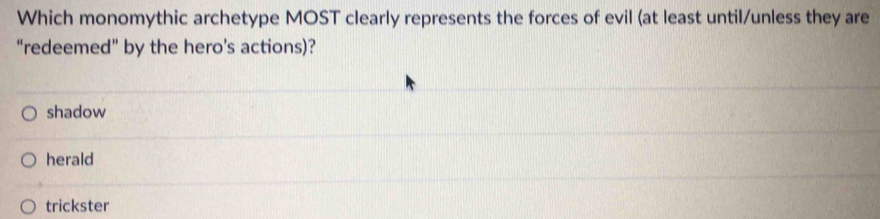 Which monomythic archetype MOST clearly represents the forces of evil (at least until/unless they are
“redeemed” by the hero’s actions)?
shadow
herald
trickster