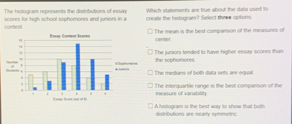 The histogram represents the distributions of essay Which statements are true about the data used to
scores for high school sophomores and juniors in a create the histogram? Select three options.
contest.
The mean is the best comparison of the measures of
center.
The juniors tended to have higher essay scores than
the sophomores.
The medians of both data sets are equal.
The interquartile range is the best comparison of the
measure of variability
A histogram is the best way to show that both
distributions are nearly symmetric.