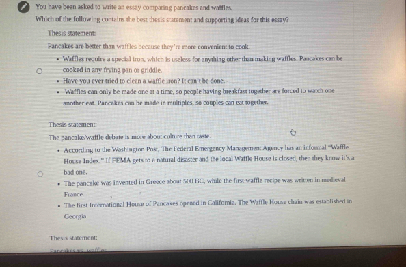 You have been asked to write an essay comparing pancakes and waffles.
Which of the following contains the best thesis statement and supporting ideas for this essay?
Thesis statement:
Pancakes are better than waffles because they're more convenient to cook.
Waffles require a special iron, which is useless for anything other than making waffles. Pancakes can be
cooked in any frying pan or griddle.
Have you ever tried to clean a waffle iron? It can't be done.
Waffles can only be made one at a time, so people having breakfast together are forced to watch one
another eat. Pancakes can be made in multiples, so couples can eat together.
Thesis statement:
The pancake/waffle debate is more about culture than taste.
According to the Washington Post, The Federal Emergency Management Agency has an informal “Waffle
House Index." If FEMA gets to a natural disaster and the local Waffle House is closed, then they know it’s a
bad one.
The pancake was invented in Greece about 500 BC, while the first-waffle recipe was written in medieval
France.
The first International House of Pancakes opened in California. The Waffle House chain was established in
Georgia.
Thesis statement:
Pancakes vs waffles