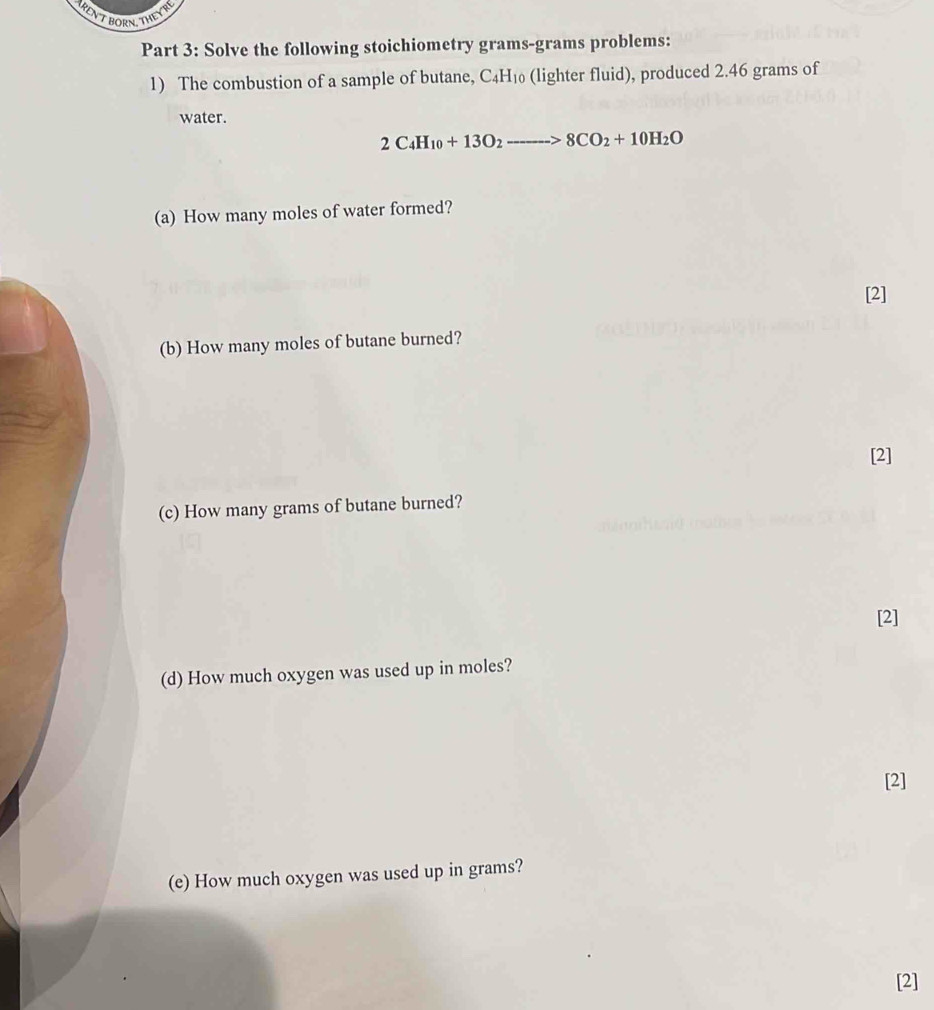 RENT BORN, THEYT 
Part 3: Solve the following stoichiometry grams-grams problems: 
1) The combustion of a sample of butane, C_4H_10 (lighter fluid), produced 2.46 grams of 
water.
2C_4H_10+13O_2to 8CO_2+10H_2O
(a) How many moles of water formed? 
[2] 
(b) How many moles of butane burned? 
[2] 
(c) How many grams of butane burned? 
[2] 
(d) How much oxygen was used up in moles? 
[2] 
(e) How much oxygen was used up in grams? 
[2]