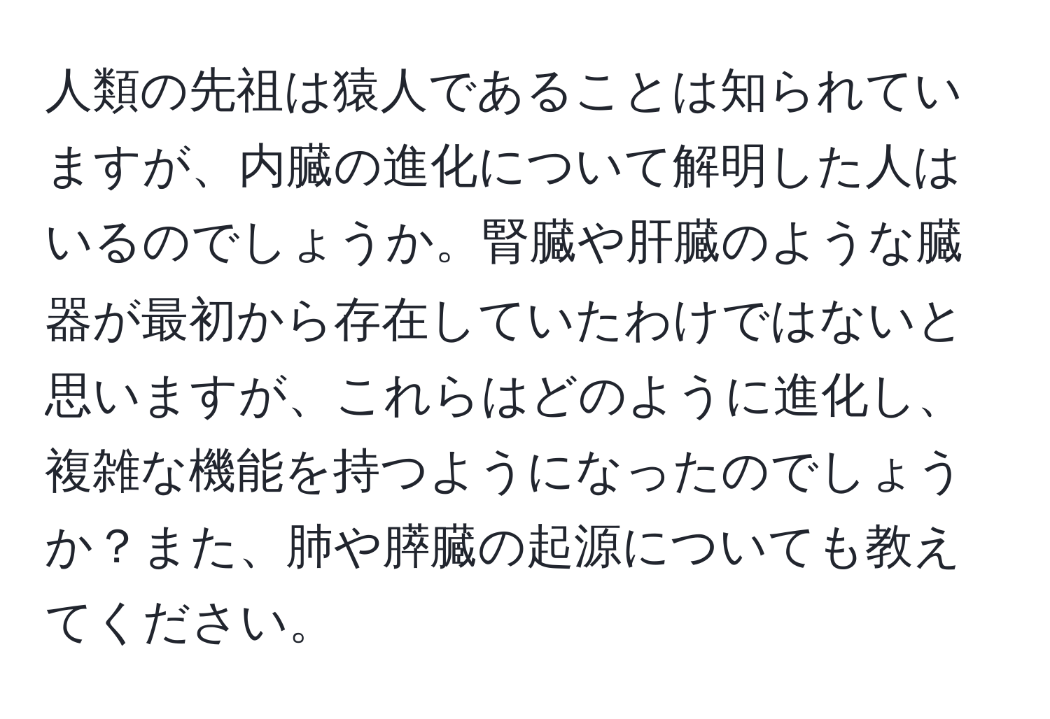 人類の先祖は猿人であることは知られていますが、内臓の進化について解明した人はいるのでしょうか。腎臓や肝臓のような臓器が最初から存在していたわけではないと思いますが、これらはどのように進化し、複雑な機能を持つようになったのでしょうか？また、肺や膵臓の起源についても教えてください。