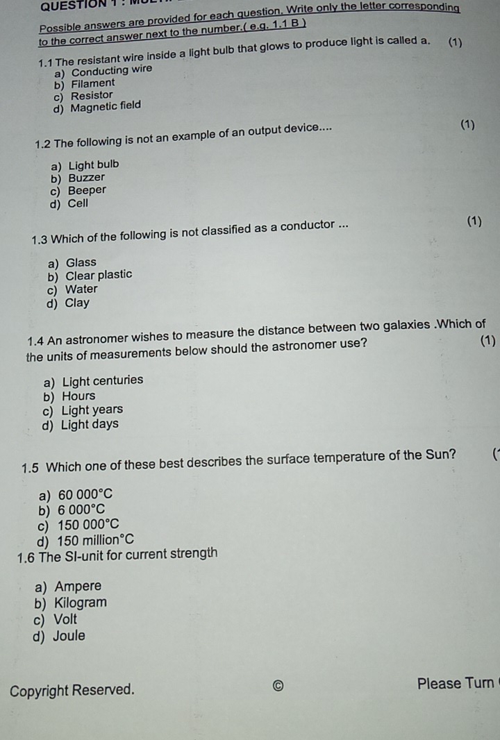 Possible answers are provided for each question, Write only the letter corresponding
to the correct answer next to the number.( e.q. 1.1 B )
1.1 The resistant wire inside a light bulb that glows to produce light is called a. (1)
a) Conducting wire
b) Filament
c) Resistor
d) Magnetic field
1.2 The following is not an example of an output device....
(1)
a) Light bulb
b) Buzzer
c) Beeper
d) Cell
1.3 Which of the following is not classified as a conductor ...
(1)
a) Glass
b) Clear plastic
c) Water
d) Clay
1.4 An astronomer wishes to measure the distance between two galaxies .Which of
the units of measurements below should the astronomer use?
(1)
a) Light centuries
b) Hours
c) Light years
d) Light days
1.5 Which one of these best describes the surface temperature of the Sun?
a) 60000°C
b) 6000°C
c) 150000°C
d) 150million°C
1.6 The SI-unit for current strength
a) Ampere
b) Kilogram
c) Volt
d) Joule
Copyright Reserved. Please Turn