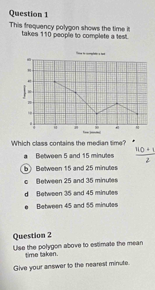 This frequency polygon shows the time it
takes 110 people to complete a test.
Time to complete a test
60
50
40
X 30
20
10
。 10 20 30 40 50
Tima (mn
Which class contains the median time?
a Between 5 and 15 minutes
b Between 15 and 25 minutes
c Between 25 and 35 minutes
d Between 35 and 45 minutes
e Between 45 and 55 minutes
Question 2
Use the polygon above to estimate the mean
time taken.
Give your answer to the nearest minute.