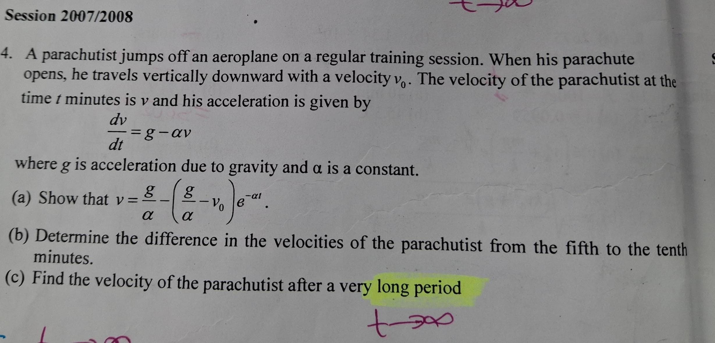 Session 2007/2008 
4. A parachutist jumps off an aeroplane on a regular training session. When his parachute 
opens, he travels vertically downward with a velocity nu _0. The velocity of the parachutist at the 
time t minutes is v and his acceleration is given by
 dv/dt =g-alpha v
where g is acceleration due to gravity and α is a constant. 
(a) Show that v= g/alpha  -( g/alpha  -v_0)e^(-alpha t). 
(b) Determine the difference in the velocities of the parachutist from the fifth to the tenth
minutes. 
(c) Find the velocity of the parachutist after a very long period