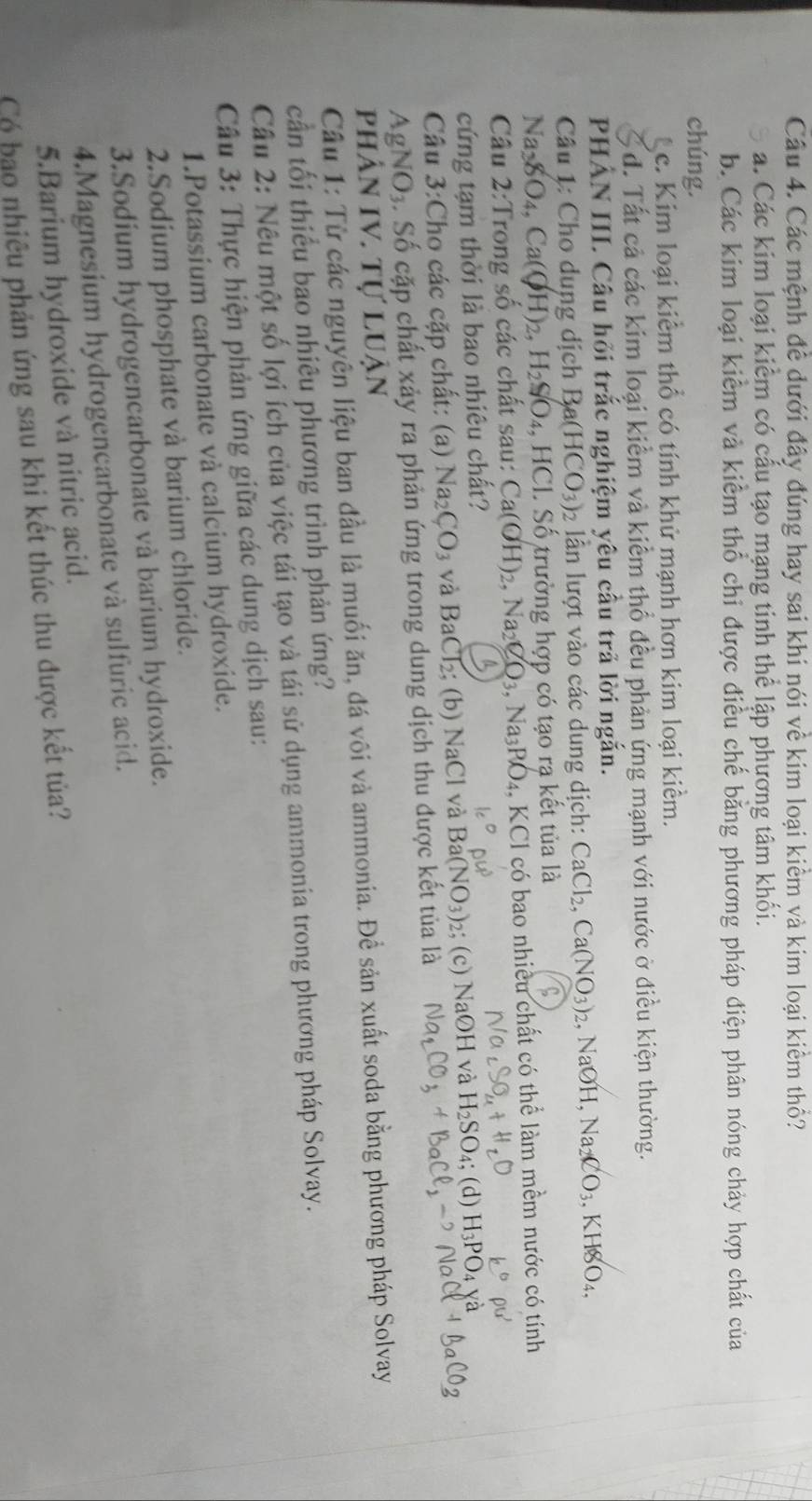 Các mệnh đê dưới đây đúng hay sai khi nói về kim loại kiêm và kim loại kiểm thổ?
a. Các kim loại kiểm có cấu tạo mạng tinh thể lập phương tâm khối.
b. Các kim loại kiểm và kiểm thổ chi được điều chế bằng phương pháp điện phân nóng chảy hợp chất của
chúng.
c. Kim loại kiểm thổ có tính khử mạnh hơn kim loại kiềm.
đ. Tất cả các kim loại kiểm và kiểm thổ đều phản ứng mạnh với nước ở điều kiện thường.
PHẢN III. Câu hỏi trắc nghiệm yêu cầu trã lời ngắn.
Câu 1: Cho dung dịch B (HCO_3)_2 ần lượt vào các dung dịch: CaCl_2,Ca(NO_3)_2 , NaOH, Na_2CO_3,KHSO_4,
Na_3YO_4,Ca(OH)_2,H_2SO_4, , HCI. Số trường hợp có tạo rạ kết tủa là
Câu 2: Trong số các chất sau: Ca(OH)_2,Na_2CO_3,Na_3PO_4 4, KCl có bao nhiều chất có thể làm mềm nước có tính
cứng tạm thời là bao nhiêu chất?
Câu 3:Cho các cặp chất: (a) Na_2CO_3 và BaCl₂; (b) NaCl và I 3a(NO_3) 2; (c) NaOH và H_2SO_4; (d) H_3PO_4
Ag NO 3. Số cặp chất xảy ra phản ứng trong dung dịch thu được kết tủa là
phân IV. Tự luận
Câu 1: Từ các nguyên liệu ban đầu là muối ăn, đá vôi và ammonia. Để sản xuất soda bằng phương pháp Solvay
cần tối thiểu bao nhiêu phương trình phản ứng?
Câu 2: Nêu một số lợi ích của việc tái tạo và tái sử dụng ammonia trong phương pháp Solvay.
Câu 3: Thực hiện phản ứng giữa các dung dịch sau:
1.Potassium carbonate và calcium hydroxide.
2.Sodium phosphate và barium chloride.
3.Sodium hydrogencarbonate và barium hydroxide.
4.Magnesium hydrogencarbonate và sulfuric acid.
5.Barium hydroxide và nitric acid.
Có bạo nhiêu phản ứng sau khi kết thúc thu được kết tủa?