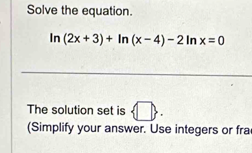 Solve the equation.
ln (2x+3)+ln (x-4)-2ln x=0
The solution set is  □ . 
(Simplify your answer. Use integers or fra