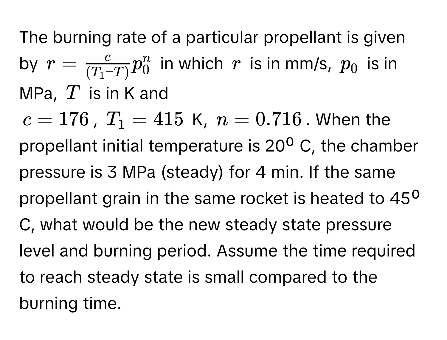 The burning rate of a particular propellant is given by $r =  c/(T_1 - T)  p_0^n$ in which $r$ is in mm/s, $p_0$ is in MPa, $T$ is in K and 

$c = 176$, $T_1 = 415$ K, $n = 0.716$. When the propellant initial temperature is 20⁰ C, the chamber pressure is 3 MPa (steady) for 4 min. If the same propellant grain in the same rocket is heated to 45⁰ C, what would be the new steady state pressure level and burning period. Assume the time required to reach steady state is small compared to the burning time.