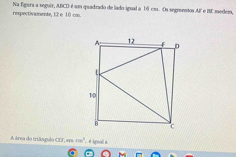 Na figura a seguir, ABCD é um quadrado de lado igual a 16 cm. Os segmentos AF e BE medem, 
respectivamente, 12 e 10 cm. 
A área do triângulo CEF, em cm^2 , é igual a