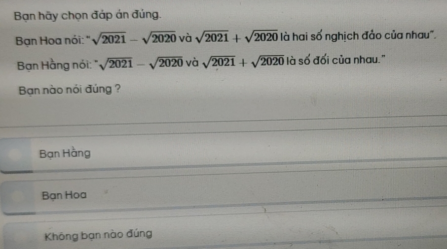 Bạn hãy chọn đáp án đúng.
Bạn Hoa nói: " sqrt(2021)-sqrt(2020) và sqrt(2021)+sqrt(2020) là hai số nghịch đảo của nhau".
Bạn Hằng nói: sqrt(2021)-sqrt(2020)vasqrt(2021)+sqrt(2020) là số đối của nhau."
Bạn nào nói đúng ?
Bạn Hằng
Bạn Hoa
Không bạn nào đúng