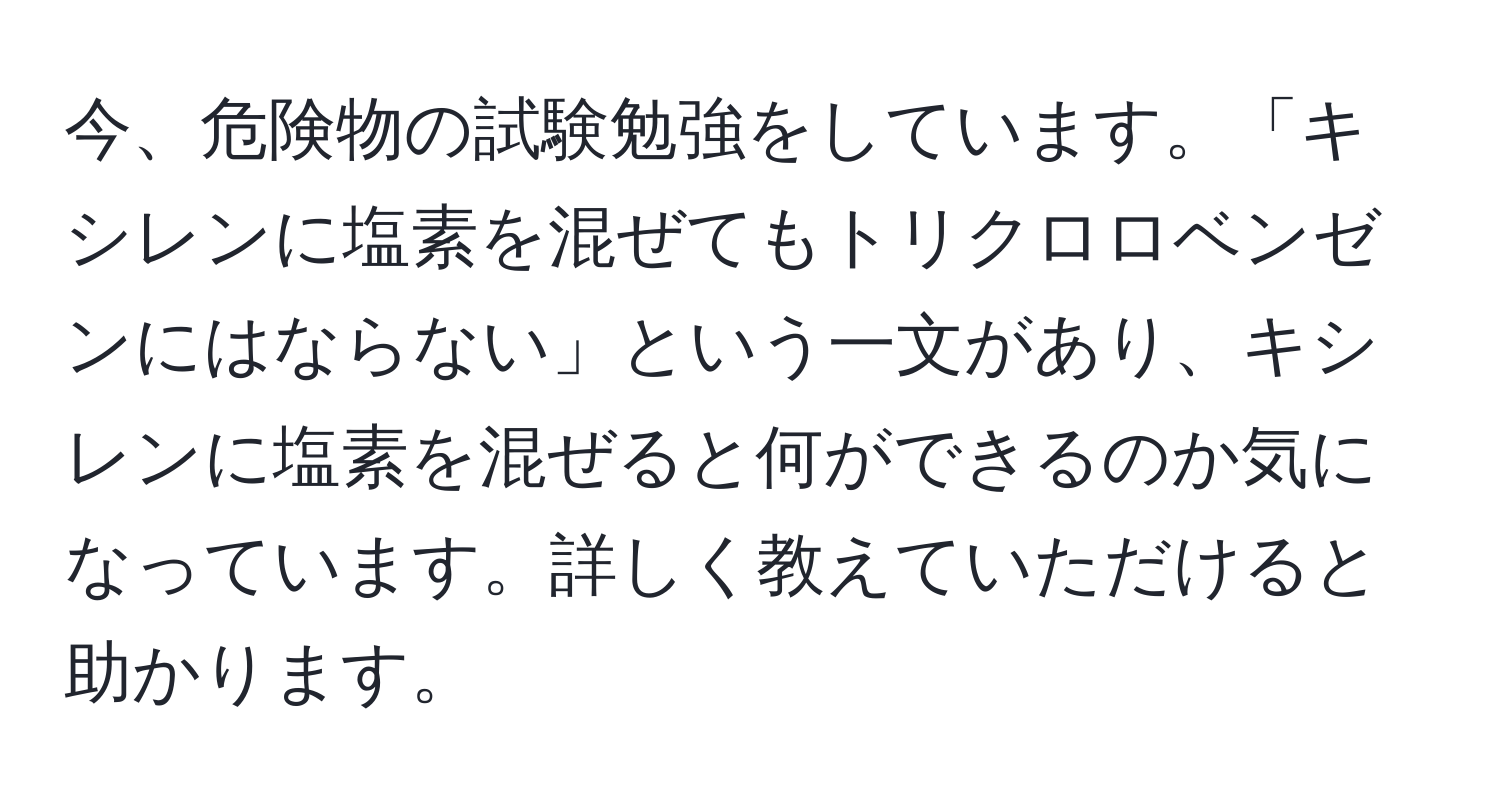 今、危険物の試験勉強をしています。「キシレンに塩素を混ぜてもトリクロロベンゼンにはならない」という一文があり、キシレンに塩素を混ぜると何ができるのか気になっています。詳しく教えていただけると助かります。