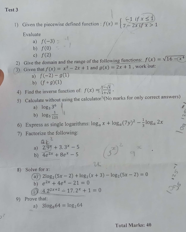 Test 3 
1) Given the piecewise defined function : f(x)=beginarrayl -1ifx≤ 1 7-2xifx>1endarray.
Evaluate 
a) f(-3)
b) f(0)
c) f(2)
2) Give the domain and the range of the following functions: f(x)=sqrt(16-x^4)
3) Given that f(x)=x^2-2x+1 and g(x)=2x+1 , work out: 
a) f(-2)-g(1)
b) (fcirc g)(1)
4) Find the inverse function of: f(x)= (1-sqrt(x))/1+sqrt(x) . 
5) Calculate without using the calculator: (No marks for only correct answers) 
a) log _33^6
b) log _5 1/125 
6) Express as single logarithms: log _ax+log _a(7y)^2- 1/3 log _a2x
7) Factorize the following: 
a) 2.9^x+3.3^x-5
b) 4e^(2x)+8e^x-5
8) Solve for x : 
a) 2log _2(5x-2)+log _2(x+3)-log _2(5x-2)=0
b) e^(2x)+4e^x-21=0
c) 4.2^(2x+2)-17.2^x+1=0
9) Prove that: 
a) 3log _864=log _264
Total Marks: 40