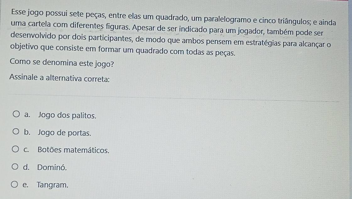 Esse jogo possui sete peças, entre elas um quadrado, um paralelogramo e cinco triângulos; e ainda
uma cartela com diferentes figuras. Apesar de ser indicado para um jogador, também pode ser
desenvolvido por dois participantes, de modo que ambos pensem em estratégias para alcançar o
objetivo que consiste em formar um quadrado com todas as peças.
Como se denomina este jogo?
Assinale a alternativa correta:
a. Jogo dos palitos.
b. Jogo de portas.
c. Botões matemáticos.
d. Dominó.
e. Tangram.