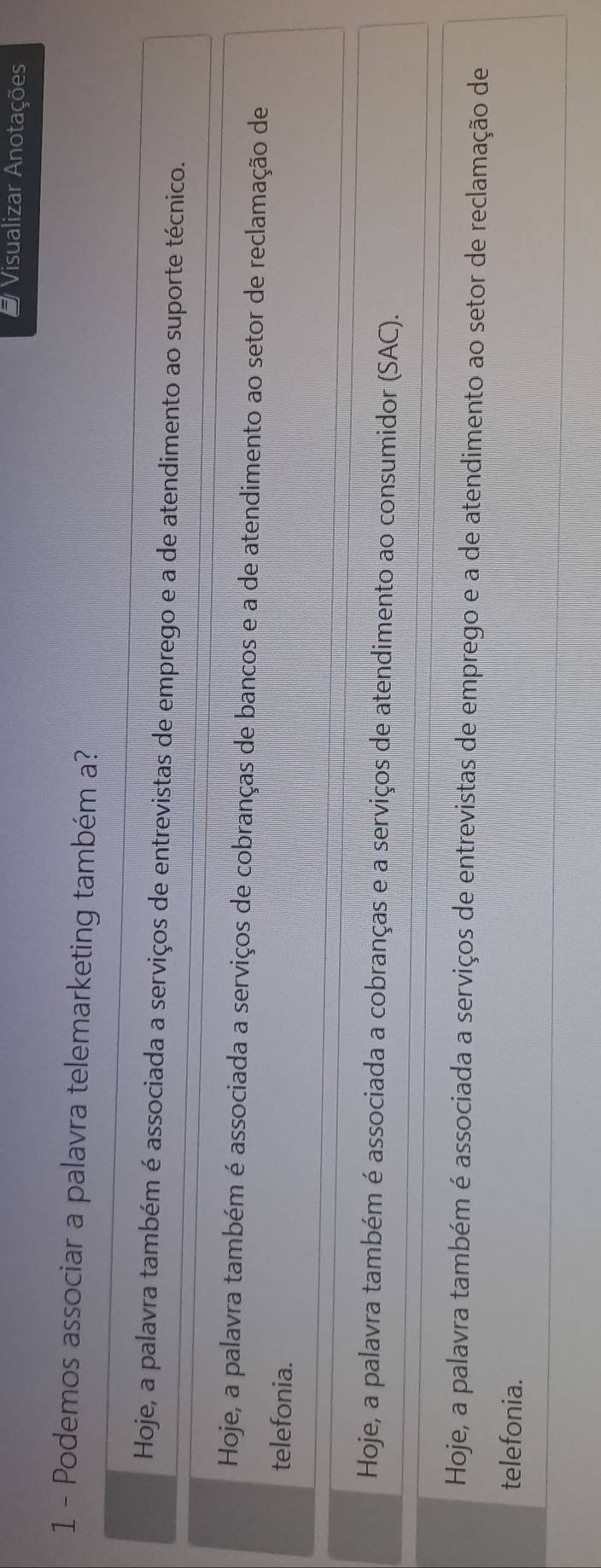 # Visualizar Anotações
1 - Podemos associar a palavra telemarketing também a?
Hoje, a palavra também é associada a serviços de entrevistas de emprego e a de atendimento ao suporte técnico.
Hoje, a palavra também é associada a serviços de cobranças de bancos e a de atendimento ao setor de reclamação de
telefonia.
Hoje, a palavra também é associada a cobranças e a serviços de atendimento ao consumidor (SAC).
Hoje, a palavra também é associada a serviços de entrevistas de emprego e a de atendimento ao setor de reclamação de
telefonia.