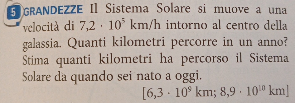 GRANDEZZE Il Sistema Solare si muove a una 
velocità di 7,2· 10^5km/h intorno al centro della 
galassia. Quanti kilometri percorre in un anno? 
Stima quanti kilometri ha percorso il Sistema 
Solare da quando sei nato a oggi.
[6,3· 10^9km; 8,9· 10^(10)km]