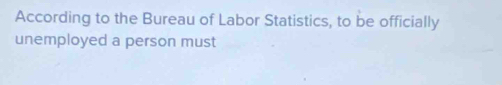 According to the Bureau of Labor Statistics, to be officially 
unemployed a person must