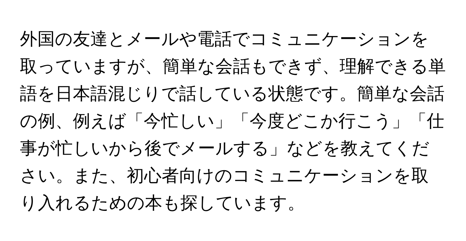 外国の友達とメールや電話でコミュニケーションを取っていますが、簡単な会話もできず、理解できる単語を日本語混じりで話している状態です。簡単な会話の例、例えば「今忙しい」「今度どこか行こう」「仕事が忙しいから後でメールする」などを教えてください。また、初心者向けのコミュニケーションを取り入れるための本も探しています。