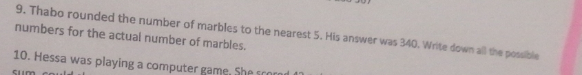 Thabo rounded the number of marbles to the nearest 5. His answer was 340. Write down all the possible 
numbers for the actual number of marbles. 
10. Hessa was playing a computer game. S he ro