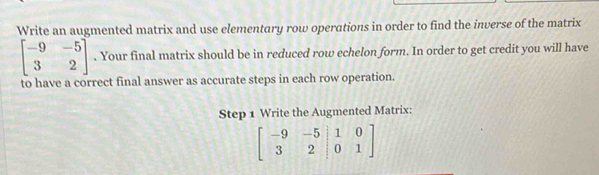 Write an augmented matrix and use elementary row operations in order to find the inverse of the matrix
beginbmatrix -9&-5 3&2endbmatrix. Your final matrix should be in reduced row echelon form. In order to get credit you will have
to have a correct final answer as accurate steps in each row operation.
Step 1 Write the Augmented Matrix:
beginbmatrix -9&-5&|1&0 3&2|0&1endbmatrix