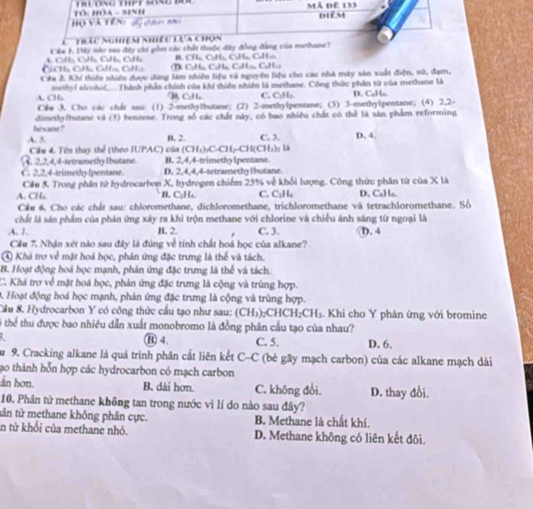 Tôi Hóa - sinh Mã dể 133
Họ và tên:            dièM
L   Thiáu Nghiệm hiều lựa chọn
Cáu 1 Dây nào sau đây chi gồm các chấi thuộc đây đồng đẳng của mathane?
t=talt=ticm B. CH_41_5C_2H_5C_2H_6,C_4H_10
C BCHGCH_3CaH_mCaH_3 C_1H_6C_6H_6,C_5H_10,C_6H_15
Cầu 2. Khí thiếu nhiên được dùng làm nhiên liệu và nguyên liệu cho các nhà máy sản xuất điện, sứ, đạm,
methyd aleohol,... Thành phần chính của khi thiên nhiên là methane. Công thức phần từ của methane là.A, CH_2 H CH C. C_1H_2 D. C₆Hs.
Cầu 3. Cho các chất sau: (1) 2-methyTbutane; (2) 2-methylpentane; (3) 3-methyipentane; (4) 2,2-
dimethylbutane và (5) benzene. Trong số các chất này, có bao nhiều chất có thể là săn phẩm reforming
bts are ?
A. 5. B. 2. C. 3. D. 4.
Cầu 4. Tên thay thể (theo IUPAC) của (CH_3)_2CH_2CH(CH_3)_2
A. 2,2,4,4-tetramethyIbutane. B. 2,4,4-trimethy1pentane.
C. 2,2,4-trimethylpentane. D. 2,4,4,4-tetramethylbutane.
Cầu 5. Trong phần tử hydrocarbon X, hydrogen chiếm 25% về khối lượng. Công thức phân từ của X là
A. CH₆ B. C₂H₆. C. C_2H_6 D. CaHs.
Cầu 6, Cho các chất sau: chloromethane, dichloromethane, trichloromethane và tetrachloromethane. Số
chất là sán phẩm của phán ứng xảy ra khi trộn methane với chlorine và chiều ánh sáng từ ngoại là
A. 1. B. 2. C. 3. d). 4
Cầu 7. Nhận xét nào sau đây là đúng về tính chất hoá học của alkane?
④ Khá trợ về mật hoá học, phản ứng đặc trưng là thể và tách.
B. Hoạt động hoá học mạnh, phản ứng đặc trưng là thể và tách.
C. Khá trợ về mặt hoá học, phản ứng đặc trưng là cộng và trùng hợp.
D. Hoạt động hoá học mạnh, phản ứng đặc trưng là cộng và trùng hợp.
Câu & Hydrocarbon Y có công thức cầu tạo như sau: (CH₃);CHCH₂CH₃. Khi cho Y phân ứng với bromine
thể thu được bao nhiêu dẫn xuất monobromo là đồng phân cầu tạo của nhau?
⑬4、 C. 5. D. 6.
au 9. Cracking alkane là quá trình phân cắt liên kết C-C (bẻ gãy mạch carbon) của các alkane mạch dài
ao thành hỗn hợp các hydrocarbon có mạch carbon
an hơn. B. dài hơn. C. không đổi. D. thay đổi.
10. Phân tử methane không tan trong nước vì lí do nào sau đây?
tân tử methane không phân cực. B. Methane là chất khí.
in tử khổi của methane nhỏ. D. Methane không có liên kết đôi.