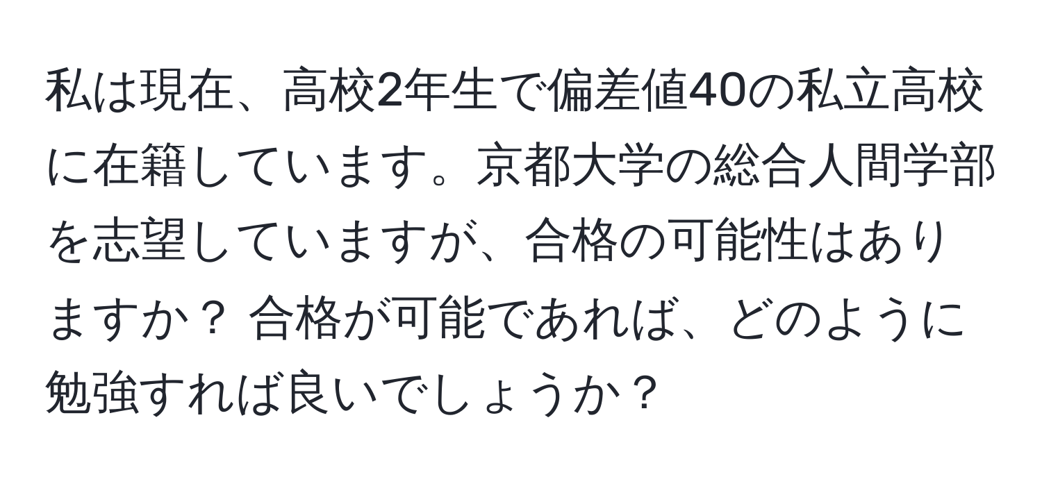 私は現在、高校2年生で偏差値40の私立高校に在籍しています。京都大学の総合人間学部を志望していますが、合格の可能性はありますか？ 合格が可能であれば、どのように勉強すれば良いでしょうか？