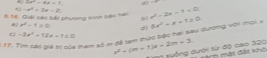 a 3x^2-4x+1
-x
-x^2+3x-2
6.16. Giải các bắt phương trình bậc hai: x^2-2x-1<0</tex> 
b) 
a) x^2-1≥ 0 d) 5x^2+x+1≥ 0. 
C) -3x^2+12x+1≤ 0
I tham số m đễ tam thức bậc hai sau dương với mọi x
17. x^2+(m+1)x+2m+3. Tnh mặt đất khô 
ng xuống dưới từ độ cao 320