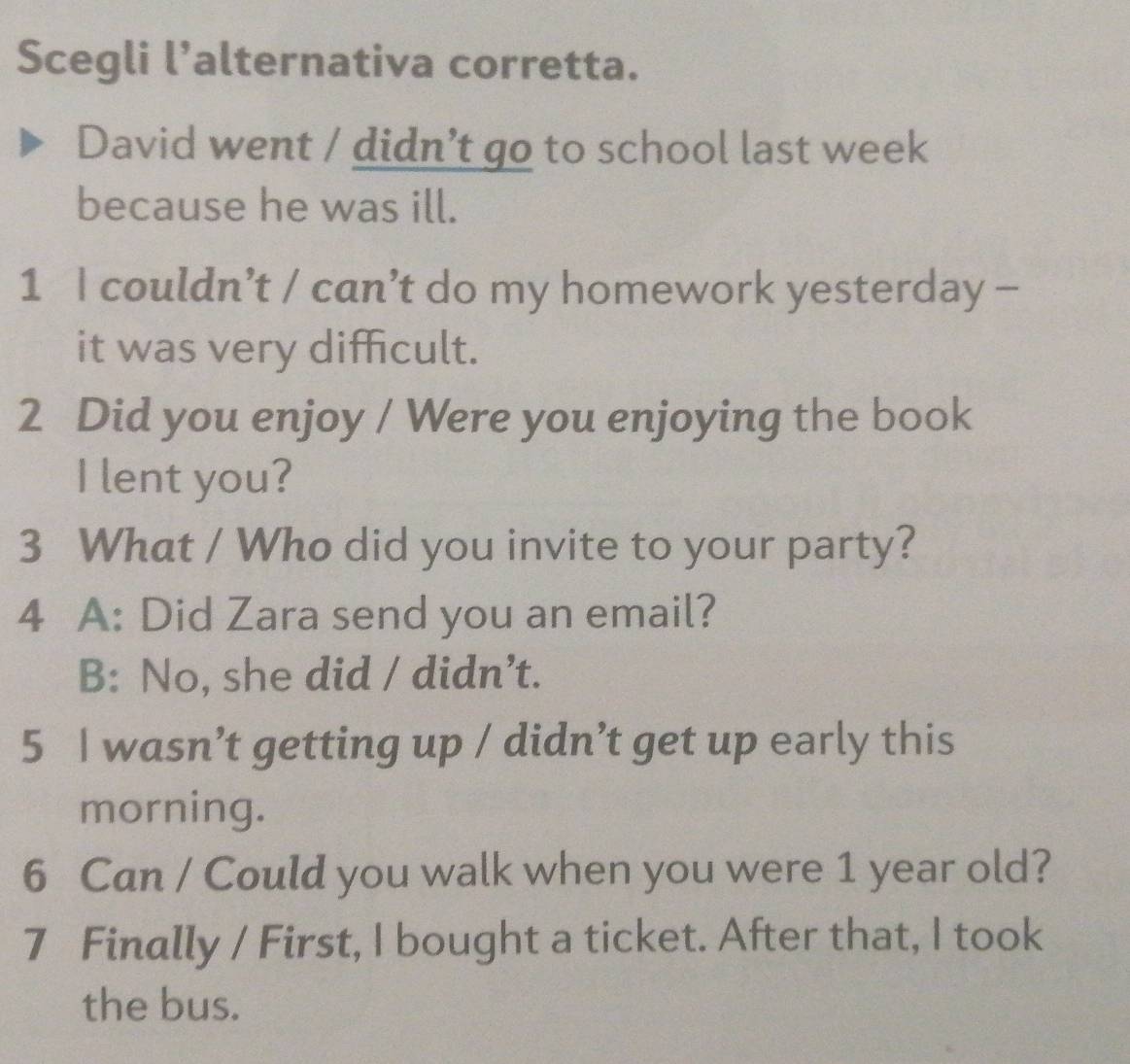 Scegli l’alternativa corretta.
David went / didn’t go to school last week
because he was ill.
1 I couldn’t / can’t do my homework yesterday -
it was very difficult.
2 Did you enjoy / Were you enjoying the book
I lent you?
3 What / Who did you invite to your party?
4 A: Did Zara send you an email?
B: No, she did / didn’t.
5 I wasn’t getting up / didn’t get up early this
morning.
6 Can / Could you walk when you were 1 year old?
7 Finally / First, I bought a ticket. After that, I took
the bus.