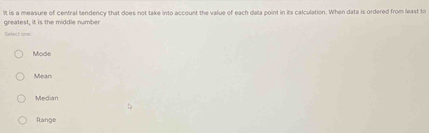 It is a measure of central tendency that does not take into account the value of each data point in its calculation. When data is ordered from least to
greatest, it is the middle number
Select one:
Mode
Mean
Median
Range