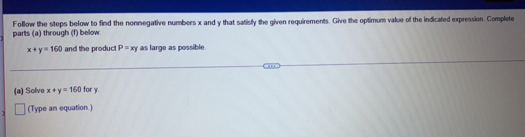 Follow the steps below to find the nonnegative numbers x and y that satisfy the given requirements. Give the optimum value of the indicated expression. Complete
parts (a) through (f) below.
x+y=160 and the product P=xy as large as possible
(a) Solve x+y=160 for y..
> (Type an equation.)