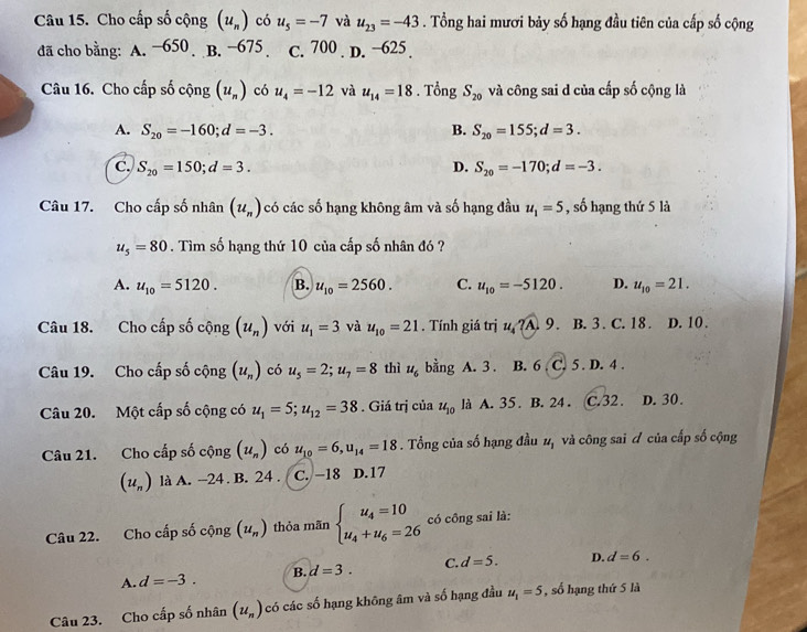 Cho cấp số cộng (u_n) có u_5=-7 và u_23=-43. Tổng hai mươi bảy số hạng đầu tiên của cấp số cộng
đã cho bằng: A. −650 B. −675 C. 700 . D. −625 .
Câu 16. Cho cấp số cộng (u_n) có u_4=-12 và u_14=18. Tổng S_20 và công sai d của cấp số cộng là
A. S_20=-160;d=-3. B. S_20=155;d=3.
C. S_20=150;d=3. D. S_20=-170;d=-3.
Câu 17. Cho cấp số nhân (u_n) có các số hạng không âm và số hạng đầu u_1=5 , số hạng thứ 5 là
u_5=80. Tìm số hạng thứ 10 của cấp số nhân đó ?
A. u_10=5120. B. u_10=2560. C. u_10=-5120. D. u_10=21.
Câu 18. Cho cấp số cộng (u_n) với u_1=3 và u_10=21. Tính giá trị u ?A. 9. B. 3. C. 18. D. 10 .
Câu 19. Cho cấp số cộng (u_n) có u_5=2;u_7=8 thì u_6 bang A. 3 . B. 6 C. 5 . D. 4 .
Câu 20. Một cấp số cộng có u_1=5;u_12=38. Giá trị của u_10 là A. 35 . B. 24 . C.32 . D. 30.
Câu 21. Cho cấp số cộng (u_n) có u_10=6,u_14=18. Tổng của số hạng đầu u_1 và công sai đ của cấp số cộng
(u_n) là A. -24. B. 24 . C. −18 D.17
Câu 22. Cho cấp số cộng (u_n) thỏa mãn beginarrayl u_4=10 u_4+u_6=26endarray. có công sai là:
A. d=-3. B. d=3. C. d=5. D. d=6.
Câu 23. Cho cấp số nhân (u_n) có các số hạng không âm và số hạng đầu u_1=5 , số hạng thứ 5 là