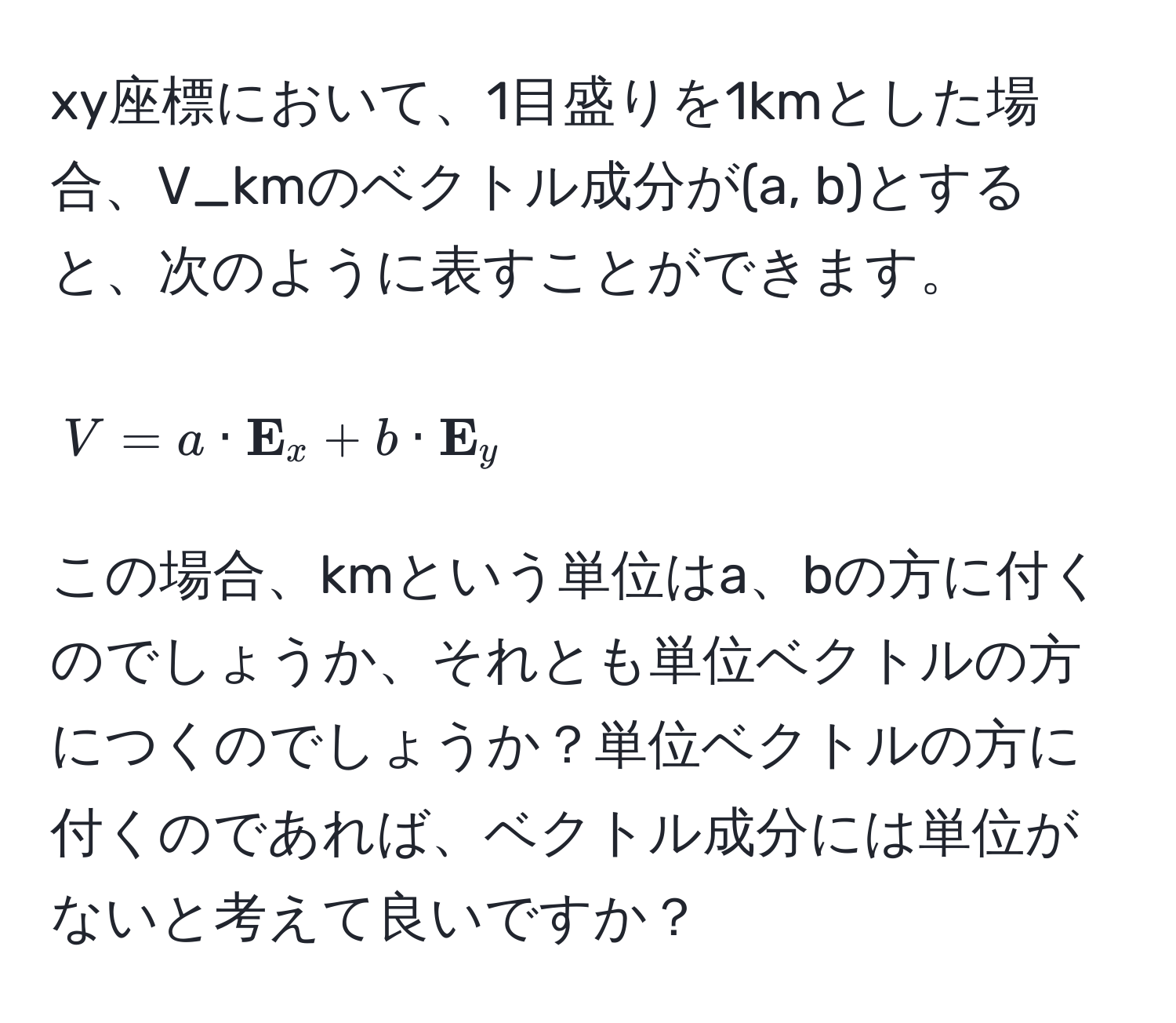 xy座標において、1目盛りを1kmとした場合、V_kmのベクトル成分が(a, b)とすると、次のように表すことができます。  
[ V = a ·  E_x + b ·  E_y ]  
この場合、kmという単位はa、bの方に付くのでしょうか、それとも単位ベクトルの方につくのでしょうか？単位ベクトルの方に付くのであれば、ベクトル成分には単位がないと考えて良いですか？