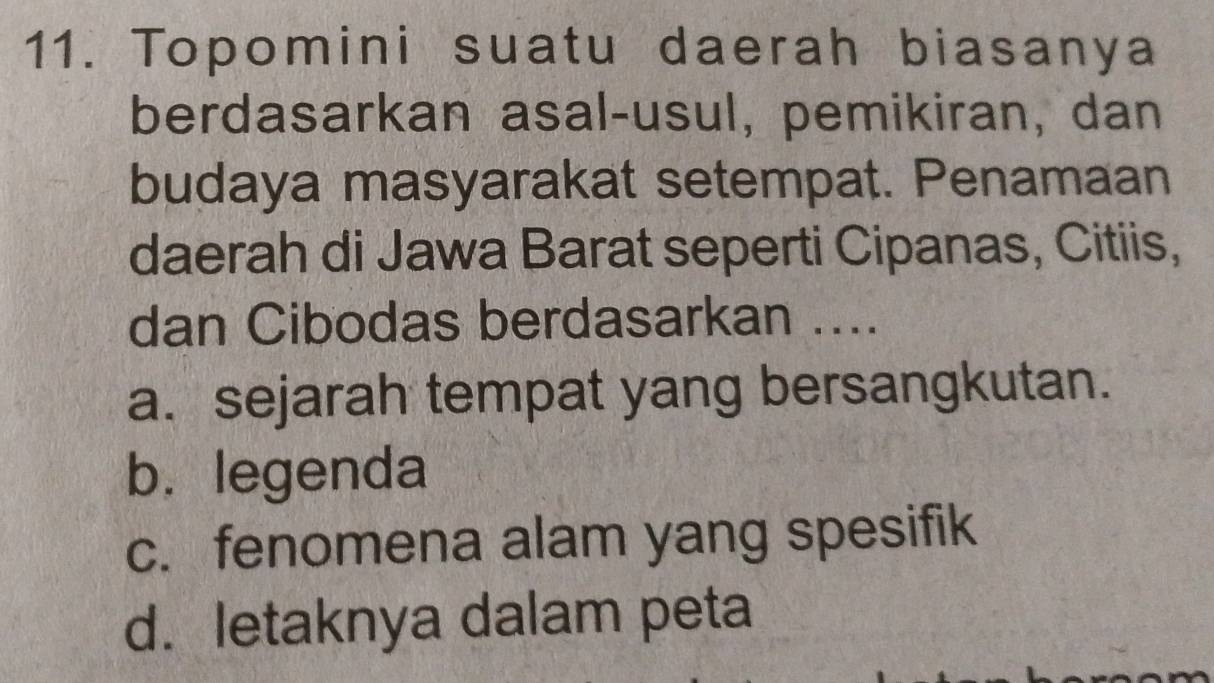 Topomini suatu daerah biasanya
berdasarkan asal-usul, pemikiran, dan
budaya masyarakat setempat. Penamaan
daerah di Jawa Barat seperti Cipanas, Citiis,
dan Cibodas berdasarkan ....
a. sejarah tempat yang bersangkutan.
b. legenda
c. fenomena alam yang spesifik
d. letaknya dalam peta