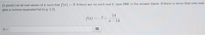 List all real values of 2 such that f(x)=0 If there are no such real æ, type DNE in the answer blank. If there is more that one real 
give a comma separated list (e. g.1,2)
f(x)=-7+ 14/x-14 
x=□ :;;