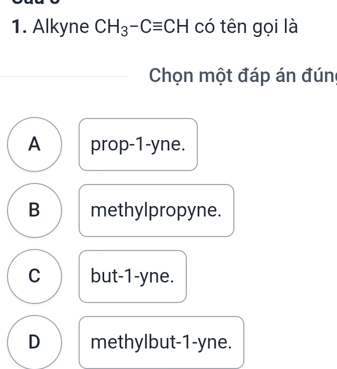 Alkyne CH_3-Cequiv CH có tên gọi là
Chọn một đáp án đún
A prop -1 -yne.
B methylpropyne.
C but -1 -yne.
D methylbut -1 -yne.