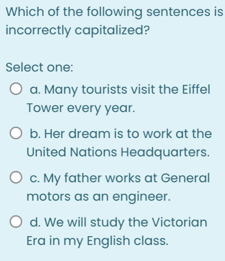 Which of the following sentences is
incorrectly capitalized?
Select one:
a. Many tourists visit the Eiffel
Tower every year.
b. Her dream is to work at the
United Nations Headquarters.
c. My father works at General
motors as an engineer.
d. We will study the Victorian
Era in my English class.