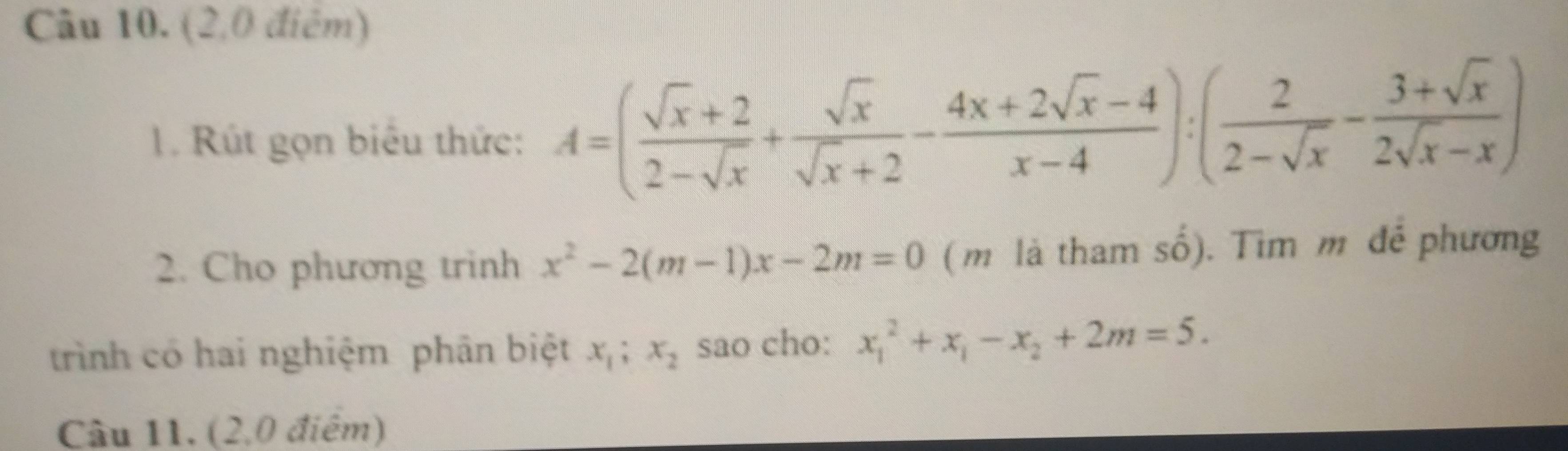 (2,0 điểm) 
. Rút gọn biểu thức: A=( (sqrt(x)+2)/2-sqrt(x) + sqrt(x)/sqrt(x)+2 - (4x+2sqrt(x)-4)/x-4 ):( 2/2-sqrt(x) - (3+sqrt(x))/2sqrt(x)-x )
2. Cho phương trinh x^2-2(m-1)x-2m=0 (m là tham số). Tìm m để phương 
trình có hai nghiệm phân biệt x_1; x_2 sao cho: x_1^(2+x_1)-x_2+2m=5. 
Câu 11. (2,0 điểm)