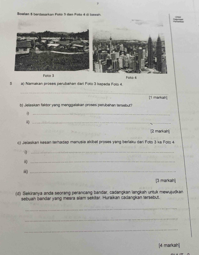 Soalan 5 berdasarkan Foto 3 dan Foto 4 di bawah 
Foto 3 Foto 4
5 a) Namakan proses perubahan dari Foto 3 kepada Foto 4. 
_ 
[1 markah] 
b) Jelaskan faktor yang menggalakan proses perubahan tersebut? 
i)_ 
ii)_ 
[2 markah] 
c) Jelaskan kesan terhadap manusia akibat proses yang berlaku dari Foto 3 ke Foto 4
i)_ 
ii)_ 
iii)_ 
[3 markah] 
(d) Sekiranya anda seorang perancang bandar, cadangkan langkah untuk mewujudkan 
sebuah bandar yang mesra alam sekitar. Huraikan cadangkan tersebut. 
_ 
_ 
_ 
[4 markah]