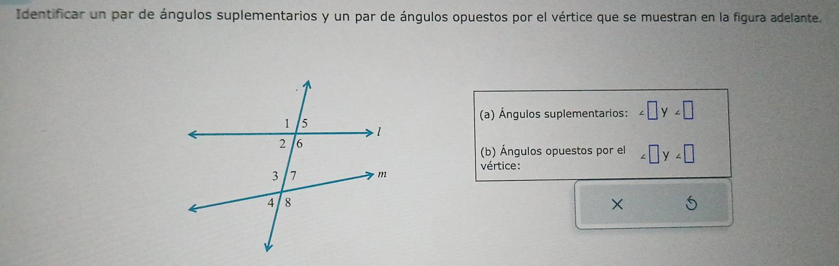 Identificar un par de ángulos suplementarios y un par de ángulos opuestos por el vértice que se muestran en la figura adelante. 
(a) Ángulos suplementarios: ∠ □ y∠ □
(b) Ángulos opuestos por el ∠ □ y∠ □
vértice: 
×