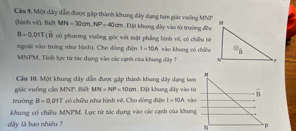 Một dây dẫn được gập thành khung dây dạng tam giác vuông MNP
(hình vē). Biết MN=30cm,NP=40cm. Đặt khung dây vào từ trường đều
B=0,01T(overline B có phương vuông góc với mặt phẳng hình vẽ, có chiều từ
ngoài vào trong như hình). Cho dòng điện I=10A vào khung có chiều
MNPM. Tính lực từ tác dụng vào các cạnh của khung dây ? 
Câu 10. Một khung dây dẫn được gập thành khung dây dạng tam
giác vuông cân MNP. Biết MN=NP=10cm. Đặt khung dây vào từ
trường B=0 01T có chiều như hình vẽ. Cho dòng điện I=10A vào
khung có chiều MNPM. Lực từ tác dụng vào các cạnh của khung
dây là bao nhiêu ?