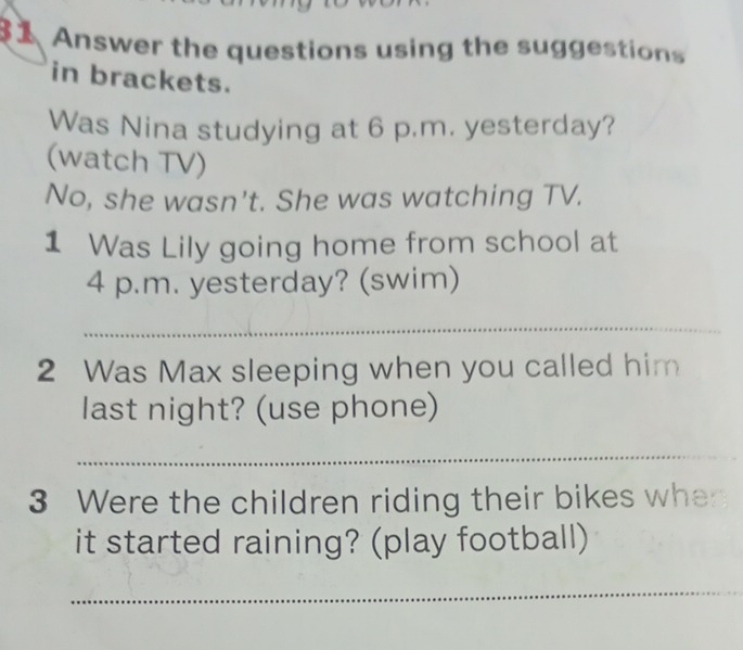 Answer the questions using the suggestions 
in brackets. 
Was Nina studying at 6 p.m. yesterday? 
(watch TV) 
No, she wasn't. She was watching TV. 
1 Was Lily going home from school at 
4 p.m. yesterday? (swim) 
_ 
2 Was Max sleeping when you called him 
last night? (use phone) 
_ 
3 Were the children riding their bikes whe 
it started raining? (play football) 
_