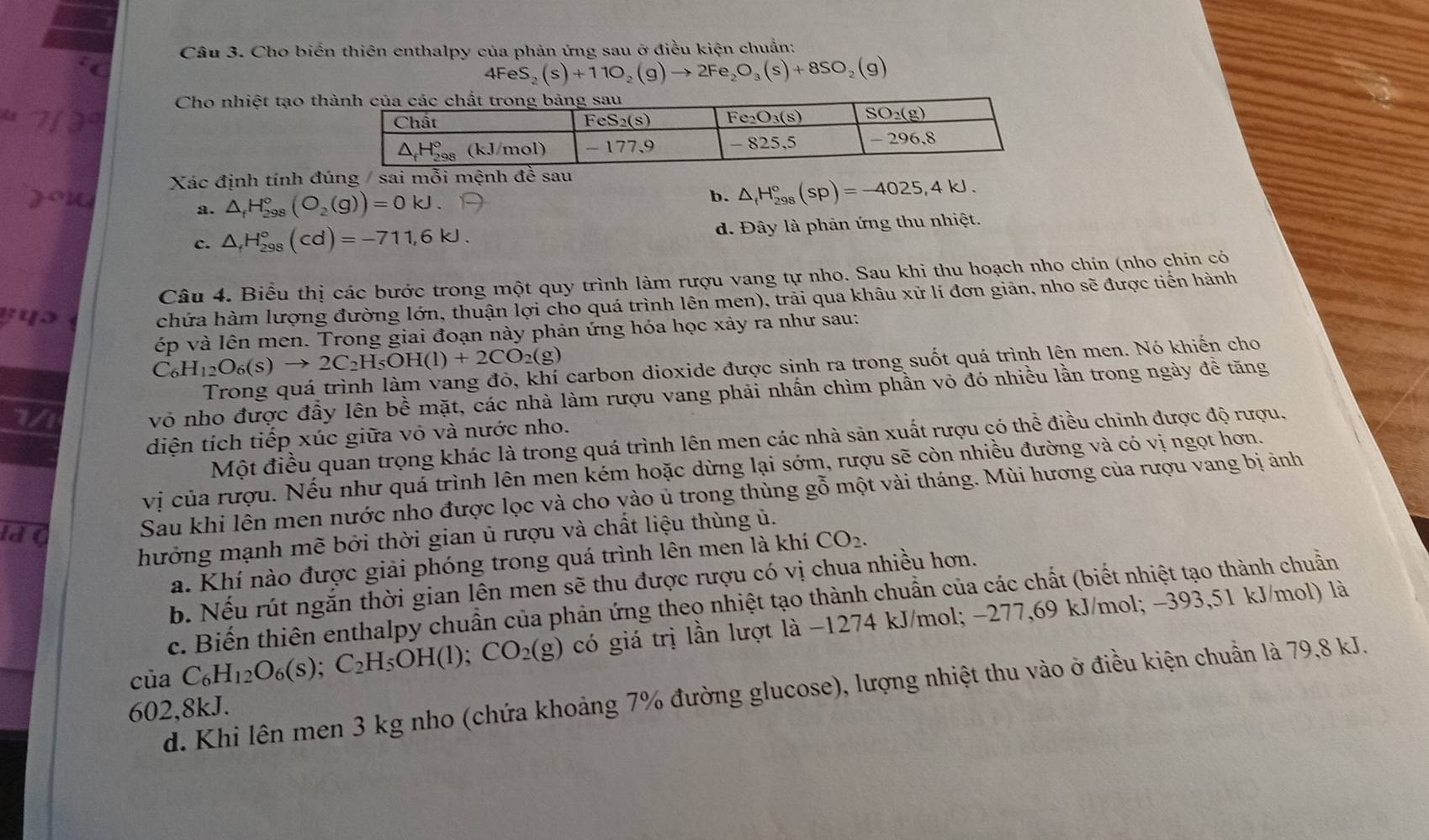 Cho biển thiên enthalpy của phản ứng sau ở điều kiện chuẩn:
4FeS _2 (s)+11O_2(g)to 2Fe_2O_3(s)+8SO_2(g)
Cho nhiệt tạo th
Xác định tính đúng / sai mỗi mệnh đề
a. △ _fH_(298)°(O_2(g))=0kJ.
b. △ _fH_(298)°(sp)=-4025,4kJ.
c. △ _fH_(298)°(cd)=-711,6kJ. d. Đây là phản ứng thu nhiệt.
Câu 4. Biểu thị các bước trong một quy trình làm rượu vang tự nho. Sau khi thu hoạch nho chín (nho chin có
chứa hàm lượng đường lớn, thuận lợi cho quá trình lên men), trải qua khâu xử lí đơn giản, nho sẽ được tiến hành
C_6H_12O_6(s)to 2C_2H_5OH(l)+2CO_2(g) ép và lên men. Trong giai đoạn này phản ứng hóa học xảy ra như sau:
carbon dioxide được sinh ra trong suốt quá trình lên men. Nó khiến cho
1/
vô nho được đầy lên bề mặt, các nhà làm rượu vang phải nhấn chìm phần vỏ đó nhiều lần trong ngày đề tăng
diện tích tiếp xúc giữa vỏ và nước nho.
Một điều quan trọng khác là trong quá trình lên men các nhà sản xuất rượu có thể điều chinh được độ rượu.
vị của rượu. Nếu như quá trình lên men kém hoặc dừng lại sớm, rượu sẽ còn nhiều đường và có vị ngọt hơn.
Sau khi lên men nước nho được lọc và cho vào ủ trong thùng gỗ một vài tháng. Mùi hương của rượu vang bị ảnh
ld C CO_2.
hưởng mạnh mẽ bởi thời gian ủ rượu và chất liệu thùng ủ.
a. Khí nào được giải phóng trong quá trình lên men là khí
b. Nếu rút ngắn thời gian lên men sẽ thu được rượu có vị chua nhiều hơn.
c. Biến thiên enthalpy chuẩn của phản ứng theo nhiệt tạo thành chuẩn của các chất (biết nhiệt tạo thành chuẩn
của C_6H_12O_6(s);C_2H_5OH(l);CO_2(g) có giá trị lần lượt là −1274 kJ/mol; −277,69 kJ/mol; -393,51 kJ/mol) là
d. Khi lên men 3 kg nho (chứa khoảng 7% đường glucose), lượng nhiệt thu vào ở điều kiện chuẩn là 79,8 kJ.
602,8kJ.