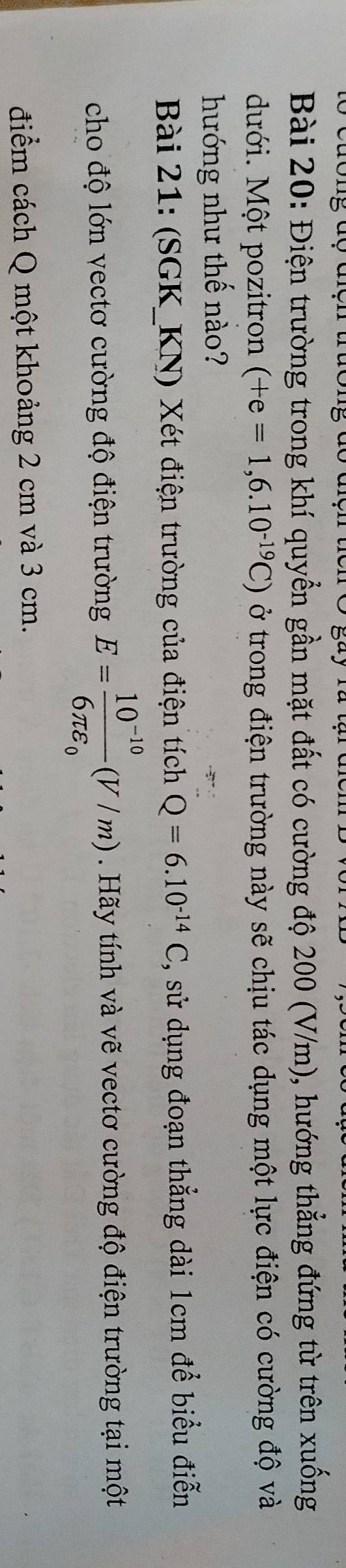 Điện trường trong khí quyển gần mặt đất có cường độ 200 (V/m), hướng thẳng đứng từ trên xuống 
dưới. Một pozitron (+e=1,6.10^(-19)C) ở trong điện trường này sẽ chịu tác dụng một lực điện có cường độ và 
hướng như thế nào? 
Bài 21: (SGK_KN) Xét điện trường của điện tích Q=6.10^(-14)C , sử dụng đoạn thẳng dài 1cm để biểu điễn 
cho độ lớn vectơ cường độ điện trường E=frac 10^(-10)6π varepsilon _0(V/m). Hãy tính và vẽ vectơ cường độ điện trường tại một 
điểm cách Q một khoảng 2 cm và 3 cm.