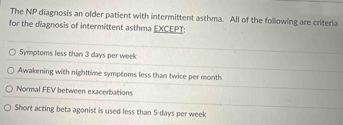 The NP diagnosis an older patient with intermittent asthma. All of the following are criteria
for the diagnosis of intermittent asthma EXCEPT:
Symptoms less than 3 days per week
Awakening with nighttime symptoms less than twice per month
Normal FEV between exacerbations
Short acting beta agonist is used less than 5 days per week