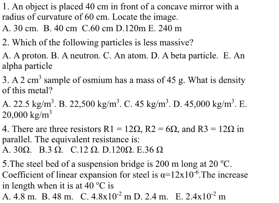 An object is placed 40 cm in front of a concave mirror with a
radius of curvature of 60 cm. Locate the image.
A. 30 cm. B. 40 cm C. 60 cm D. 120m E. 240 m
2. Which of the following particles is less massive?
A. A proton. B. A neutron. C. An atom. D. A beta particle. E. An
alpha particle
3. A2cm^3 sample of osmium has a mass of 45 g. What is density
of this metal?
A. 22.5kg/m^3. B. 22,500kg/m^3. C. 45kg/m^3. D. 45,000kg/m^3. E.
20,000kg/m^3
4. There are three resistors R1=12Omega , R2=6Omega , and R3=12Omega in
parallel. The equivalent resistance is:
A. 30Ω. B. 3 Ω. C. 12 Ω. D. 120Ω. E. 36 Ω
5.The steel bed of a suspension bridge is 200 m long at 20°C. 
Coefficient of linear expansion for steel is alpha =12* 10^(-6).The increase
in length when it is at 40°C is
A. 4.8 m. B. 48 m. C. 4.8x10^(-2)m D. 2.4 m. E. 2.4x10^(-2)m