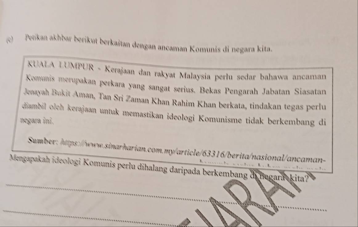 ) Petikan akhbar berikut berkaitan dengan ancaman Komunis di negara kita. 
KUALA LUMPUR - Kerajaan dan rakyat Malaysia perlu sedar bahawa ancaman 
Komunis merupakan perkara yang sangat serius. Bekas Pengarah Jabatan Siasatan 
Jenayah Bukit Aman, Tan Sri Zaman Khan Rahim Khan berkata, tindakan tegas perlu 
diambil oleh erajaan untuk memastikan ideologi Komunisme tidak berkembang di 
negara ini. 
Sumber: https://www.sinarharian.com.my/article/63316/berita/nasional/ancaman- 
k、 
_ 
Mengapakah ideologi Komunis perlu dihalang daripada berkembang dinegarackita? 
_