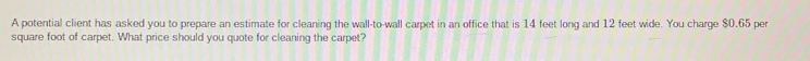 A potential client has asked you to prepare an estimate for cleaning the wall-to-wall carpet in an office that is 14 feet long and 12 feet wide. You charge $0.65 per
square foot of carpet. What price should you quote for cleaning the carpet?